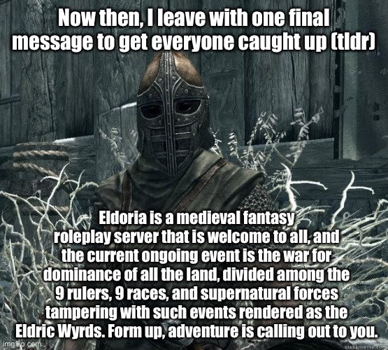 Eldoria | Now then, I leave with one final message to get everyone caught up (tldr); Eldoria is a medieval fantasy roleplay server that is welcome to all, and the current ongoing event is the war for dominance of all the land, divided among the 9 rulers, 9 races, and supernatural forces tampering with such events rendered as the Eldric Wyrds. Form up, adventure is calling out to you. | image tagged in skyrimguard | made w/ Imgflip meme maker