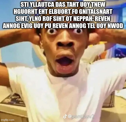 reversed text | STI YLLAUTCA DAS TAHT UOY TNEW HGUORHT EHT ELBUORT FO GNITALSNART SIHT, YLNO ROF SIHT OT NEPPAH: REVEN ANNOG EVIG UOY PU REVEN ANNOG TEL UOY NWOD | image tagged in shocked black guy | made w/ Imgflip meme maker