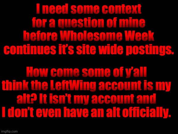Was gonna post this yesterday first but uh | I need some context for a question of mine before Wholesome Week continues it’s site wide postings. How come some of y’all think the LeftWing account is my alt? It isn’t my account and I don’t even have an alt officially. | made w/ Imgflip meme maker