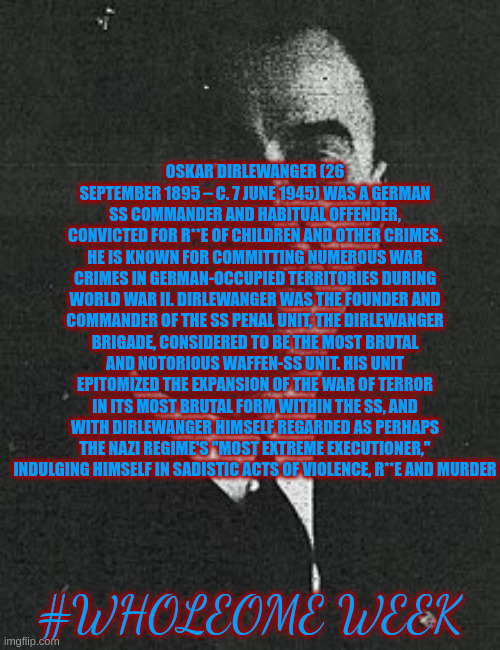 the D | OSKAR DIRLEWANGER (26 SEPTEMBER 1895 – C. 7 JUNE 1945) WAS A GERMAN SS COMMANDER AND HABITUAL OFFENDER, CONVICTED FOR R**E OF CHILDREN AND OTHER CRIMES. HE IS KNOWN FOR COMMITTING NUMEROUS WAR CRIMES IN GERMAN-OCCUPIED TERRITORIES DURING WORLD WAR II. DIRLEWANGER WAS THE FOUNDER AND COMMANDER OF THE SS PENAL UNIT, THE DIRLEWANGER BRIGADE, CONSIDERED TO BE THE MOST BRUTAL AND NOTORIOUS WAFFEN-SS UNIT. HIS UNIT EPITOMIZED THE EXPANSION OF THE WAR OF TERROR IN ITS MOST BRUTAL FORM WITHIN THE SS, AND WITH DIRLEWANGER HIMSELF REGARDED AS PERHAPS THE NAZI REGIME'S "MOST EXTREME EXECUTIONER," INDULGING HIMSELF IN SADISTIC ACTS OF VIOLENCE, R**E AND MURDER; #WHOLEOME WEEK | image tagged in the d | made w/ Imgflip meme maker