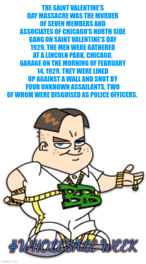 spreading love #Wholesale week | THE SAINT VALENTINE'S DAY MASSACRE WAS THE MURDER OF SEVEN MEMBERS AND ASSOCIATES OF CHICAGO'S NORTH SIDE GANG ON SAINT VALENTINE'S DAY 1929. THE MEN WERE GATHERED AT A LINCOLN PARK, CHICAGO, GARAGE ON THE MORNING OF FEBRUARY 14, 1929. THEY WERE LINED UP AGAINST A WALL AND SHOT BY FOUR UNKNOWN ASSAILANTS, TWO OF WHOM WERE DISGUISED AS POLICE OFFICERS. #WHOLESALE WEEK | image tagged in bling bling boy | made w/ Imgflip meme maker
