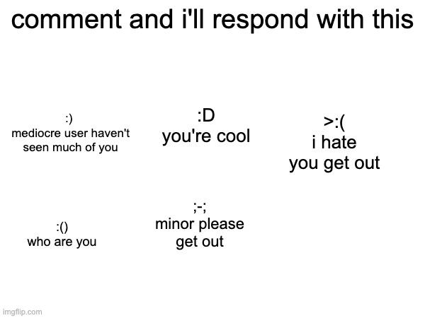 comment and i'll respond with this; :) 
mediocre user haven't seen much of you; >:(
i hate you get out; :D
you're cool; ;-;
minor please get out; :()
who are you | made w/ Imgflip meme maker