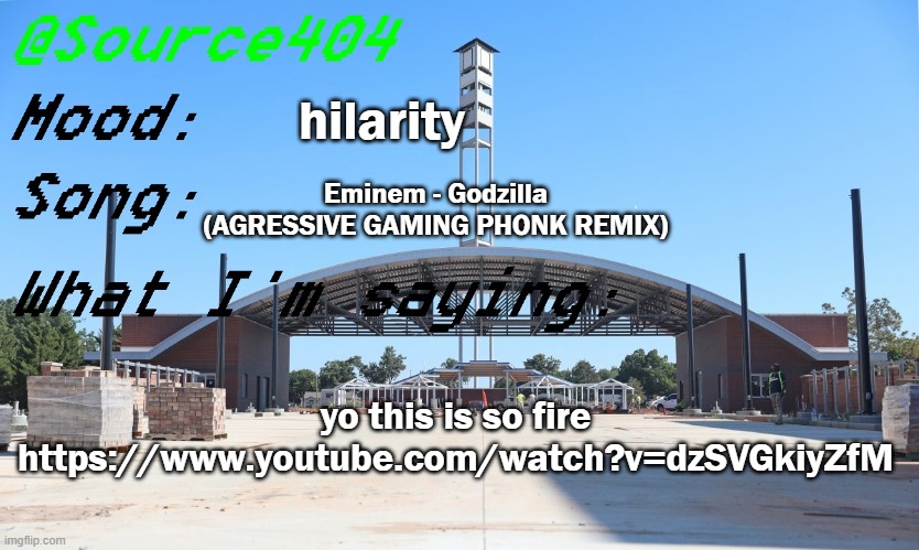 https://www.youtube.com/watch?v=dzSVGkiyZfM | hilarity; Eminem - Godzilla (AGRESSIVE GAMING PHONK REMIX); yo this is so fire
https://www.youtube.com/watch?v=dzSVGkiyZfM | image tagged in source's temp | made w/ Imgflip meme maker