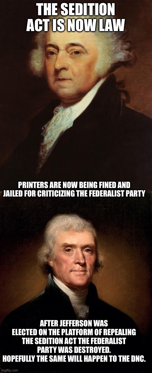 THE SEDITION ACT IS NOW LAW; PRINTERS ARE NOW BEING FINED AND JAILED FOR CRITICIZING THE FEDERALIST PARTY; AFTER JEFFERSON WAS ELECTED ON THE PLATFORM OF REPEALING THE SEDITION ACT THE FEDERALIST PARTY WAS DESTROYED. HOPEFULLY THE SAME WILL HAPPEN TO THE DNC. | image tagged in john adams,thomas jefferson | made w/ Imgflip meme maker