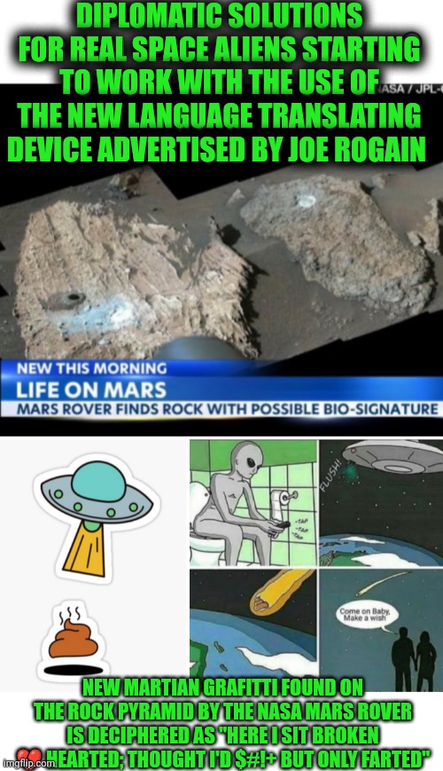 Funny | DIPLOMATIC SOLUTIONS FOR REAL SPACE ALIENS STARTING TO WORK WITH THE USE OF THE NEW LANGUAGE TRANSLATING DEVICE ADVERTISED BY JOE ROGAIN; NEW MARTIAN GRAFITTI FOUND ON THE ROCK PYRAMID BY THE NASA MARS ROVER IS DECIPHERED AS "HERE I SIT BROKEN 💔 HEARTED; THOUGHT I'D $#!+ BUT ONLY FARTED" | image tagged in funny,mars,nasa,language,he is speaking the language of the gods,toilet humor | made w/ Imgflip meme maker