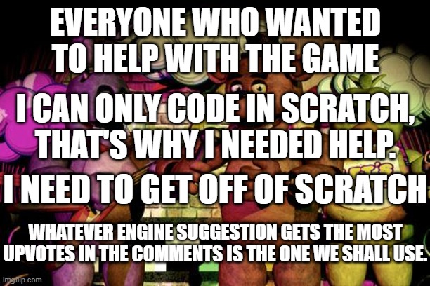 this is a follow up to my making a fangame post | EVERYONE WHO WANTED TO HELP WITH THE GAME; I CAN ONLY CODE IN SCRATCH, THAT'S WHY I NEEDED HELP. I NEED TO GET OFF OF SCRATCH; WHATEVER ENGINE SUGGESTION GETS THE MOST UPVOTES IN THE COMMENTS IS THE ONE WE SHALL USE. | image tagged in fnaf | made w/ Imgflip meme maker