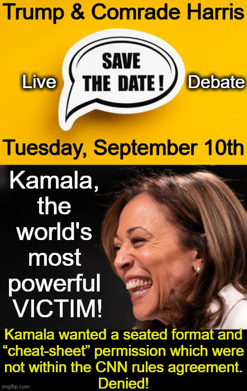 “If Kamala Harris isn’t smart enough to repeat the messaging points her handlers want her to memorize, that’s their problem,” Ja | Trump & Comrade Harris; Debate; Live; Tuesday, September 10th; Kamala, 
the 
world's 
most 
powerful 
VICTIM! Kamala wanted a seated format and
“cheat-sheet” permission which were
not within the CNN rules agreement.
Denied! | image tagged in political humor,kamala harris,donald trump,debate,victim,pop the popcorn | made w/ Imgflip meme maker