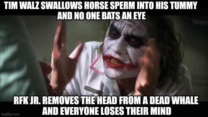 Tim's News Article | TIM WALZ SWALLOWS HORSE SPERM INTO HIS TUMMY 
AND NO ONE BATS AN EYE; RFK JR. REMOVES THE HEAD FROM A DEAD WHALE 
AND EVERYONE LOSES THEIR MIND | image tagged in and everybody loses their minds,leftists,liberals,democrats | made w/ Imgflip meme maker