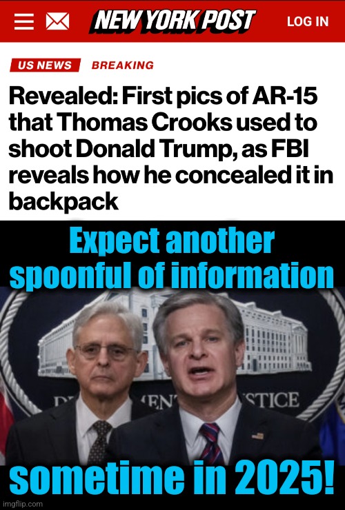 Maybe by 2027, we'll be told how he learned to make improvised explosive devices! | Expect another spoonful of information; sometime in 2025! | image tagged in merrick garland and christopher wray,memes,thomas crooks,fbi,yearly spoonful,democrats | made w/ Imgflip meme maker