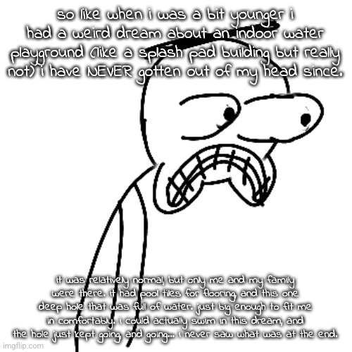 this is some liminal space typa shit | so like when i was a bit younger i had a weird dream about an indoor water playground (like a splash pad building but really not) i have NEVER gotten out of my head since. it was relatively normal, but only me and my family were there. it had pool tiles for flooring, and this one deep hole that was full of water. just big enough to fit me in comfortably. i could actually swim in this dream, and the hole just kept going, and going... i never saw what was at the end. | image tagged in certified bruh moment | made w/ Imgflip meme maker