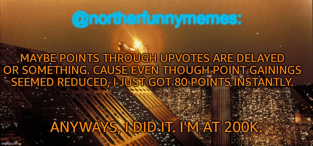 Thanks to everyone who supported me! | MAYBE POINTS THROUGH UPVOTES ARE DELAYED OR SOMETHING. CAUSE EVEN THOUGH POINT GAININGS SEEMED REDUCED, I JUST GOT 80 POINTS INSTANTLY. ANYWAYS, I DID IT. I'M AT 200K. | image tagged in northerfunnymemes announcement template | made w/ Imgflip meme maker