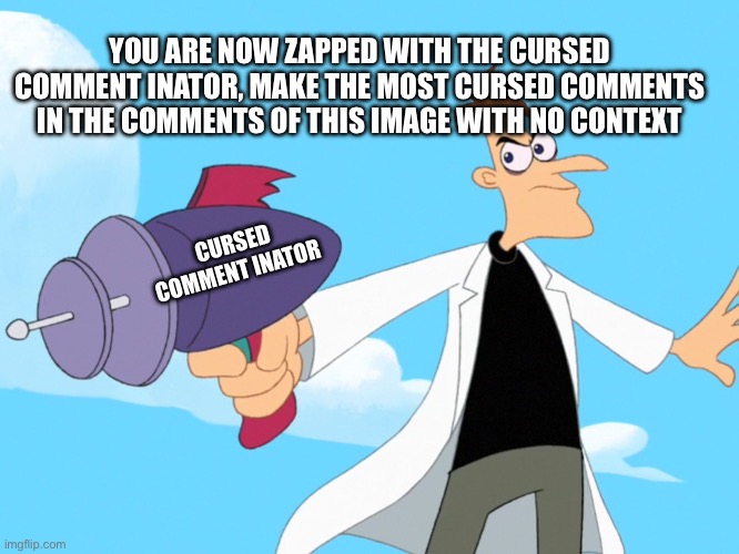 Let’s see how cursed the comments can get | YOU ARE NOW ZAPPED WITH THE CURSED COMMENT INATOR, MAKE THE MOST CURSED COMMENTS IN THE COMMENTS OF THIS IMAGE WITH NO CONTEXT; CURSED COMMENT INATOR | image tagged in doofenshmirtz -inator blank | made w/ Imgflip meme maker