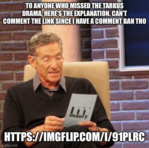 https://imgflip.com/i/91plrc | TO ANYONE WHO MISSED THE TARKUS DRAMA, HERE’S THE EXPLANATION. CAN’T COMMENT THE LINK SINCE I HAVE A COMMENT BAN THO; HTTPS://IMGFLIP.COM/I/91PLRC | image tagged in memes,maury lie detector | made w/ Imgflip meme maker