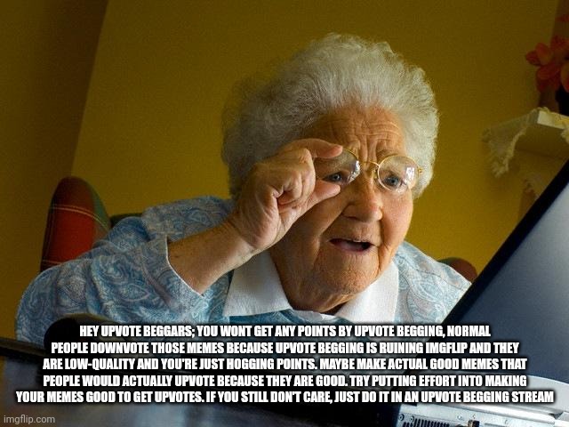 Grandma Finds The Internet | HEY UPVOTE BEGGARS; YOU WONT GET ANY POINTS BY UPVOTE BEGGING, NORMAL PEOPLE DOWNVOTE THOSE MEMES BECAUSE UPVOTE BEGGING IS RUINING IMGFLIP AND THEY ARE LOW-QUALITY AND YOU'RE JUST HOGGING POINTS. MAYBE MAKE ACTUAL GOOD MEMES THAT PEOPLE WOULD ACTUALLY UPVOTE BECAUSE THEY ARE GOOD. TRY PUTTING EFFORT INTO MAKING YOUR MEMES GOOD TO GET UPVOTES. IF YOU STILL DON'T CARE, JUST DO IT IN AN UPVOTE BEGGING STREAM | image tagged in memes,grandma finds the internet | made w/ Imgflip meme maker