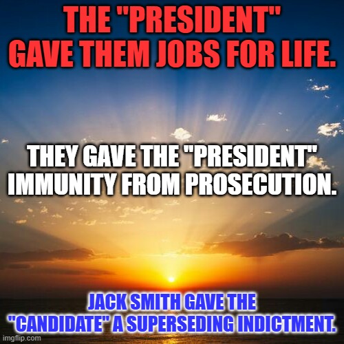 “Nothing in the universe stands alone.”    - Olivia Waite, The Lady's Guide to Celestial Mechanics. | THE "PRESIDENT" GAVE THEM JOBS FOR LIFE. THEY GAVE THE "PRESIDENT" IMMUNITY FROM PROSECUTION. JACK SMITH GAVE THE "CANDIDATE" A SUPERSEDING INDICTMENT. | image tagged in sunrise | made w/ Imgflip meme maker