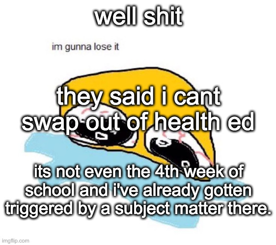 guess ill die | well shit; they said i cant swap out of health ed; its not even the 4th week of school and i've already gotten triggered by a subject matter there. | image tagged in im gunna lose it | made w/ Imgflip meme maker