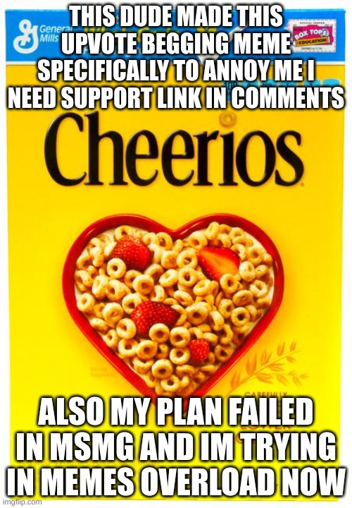 HDMI VINWIX CHECK GOOGLE FORM APPLICATION PLEASSSSSSSSE | THIS DUDE MADE THIS UPVOTE BEGGING MEME SPECIFICALLY TO ANNOY ME I NEED SUPPORT LINK IN COMMENTS; ALSO MY PLAN FAILED IN MSMG AND IM TRYING IN MEMES OVERLOAD NOW | image tagged in cheerios box,e,ee,help,real,aub | made w/ Imgflip meme maker