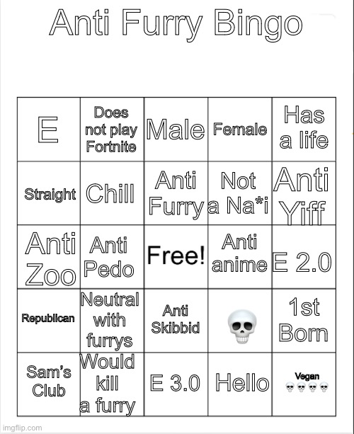 Blank Bingo | Anti Furry Bingo; Male; Does not play Fortnite; Has a life; E; Female; Anti Furry; Anti Yiff; Not a Na*i; Straight; Chill; Anti anime; Anti Pedo; Anti Zoo; E 2.0; Republican; Neutral with furrys; 1st Born; Anti Skibbid; 💀; Would kill a furry; Vegan 💀💀💀💀; Sam’s Club; E 3.0; Hello | image tagged in blank bingo | made w/ Imgflip meme maker