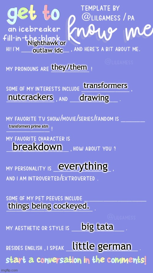 m | Nighthawk or 
outlaw idc; they/them; transformers; nutcrackers; drawing; transformers prime atm; breakdown; everything; things being cockeyed. big tata; little german | image tagged in get to know fill in the blank | made w/ Imgflip meme maker