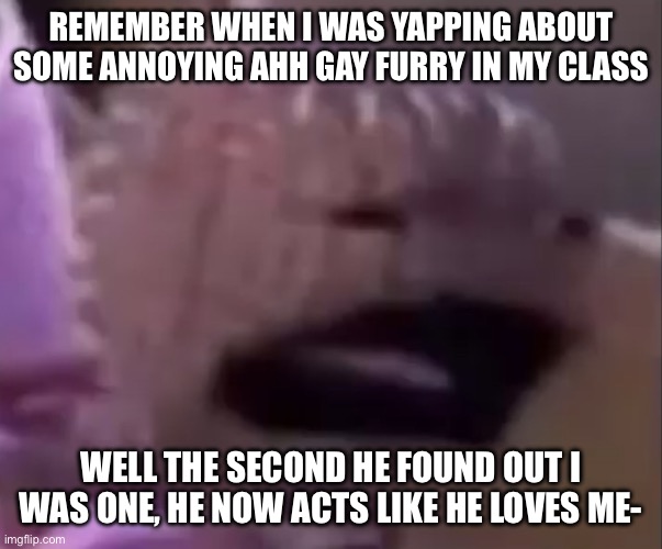 Help | REMEMBER WHEN I WAS YAPPING ABOUT SOME ANNOYING AHH GAY FURRY IN MY CLASS; WELL THE SECOND HE FOUND OUT I WAS ONE, HE NOW ACTS LIKE HE LOVES ME- | image tagged in sackboy | made w/ Imgflip meme maker