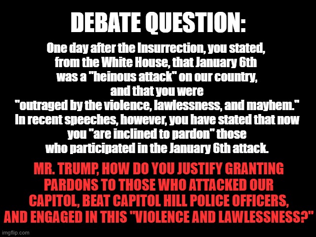 DEBATE QUESTION: Pardons | DEBATE QUESTION:; One day after the Insurrection, you stated, 
from the White House, that January 6th 
was a "heinous attack" on our country,
 and that you were 
"outraged by the violence, lawlessness, and mayhem."
In recent speeches, however, you have stated that now
 you "are inclined to pardon" those 
who participated in the January 6th attack. MR. TRUMP, HOW DO YOU JUSTIFY GRANTING PARDONS TO THOSE WHO ATTACKED OUR CAPITOL, BEAT CAPITOL HILL POLICE OFFICERS, AND ENGAGED IN THIS "VIOLENCE AND LAWLESSNESS?" | image tagged in traitor trump,january 6th,insurrection,trump for prison,2024 election | made w/ Imgflip meme maker