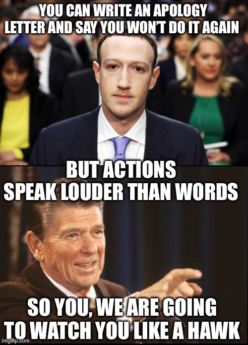 Trust but verify | YOU CAN WRITE AN APOLOGY LETTER AND SAY YOU WON’T DO IT AGAIN; BUT ACTIONS SPEAK LOUDER THAN WORDS; SO YOU, WE ARE GOING TO WATCH YOU LIKE A HAWK | image tagged in mark zuckerberg,ronald reagan pointing,trust but verify,actions loser than words,apology letter | made w/ Imgflip meme maker