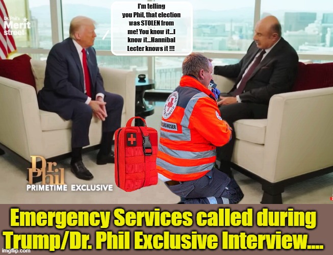 TONIGHT PART 2: Does Donald Trump Bore Dr. Phil to Death...? | I'm telling you Phil, that election was STOLEN from me! You know it...I know it...Hannibal Lecter knows it !!! Emergency Services called during Trump/Dr. Phil Exclusive Interview.... | image tagged in donald trump memes,donald trump the clown,donald trump is an idiot,political humor | made w/ Imgflip meme maker