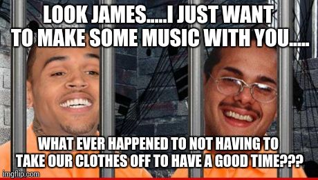 LOOK JAMES.....I JUST WANT TO MAKE SOME MUSIC WITH YOU..... WHAT EVER HAPPENED TO NOT HAVING TO TAKE OUR CLOTHES OFF TO HAVE A GOOD TIME??? | image tagged in cellmates | made w/ Imgflip meme maker