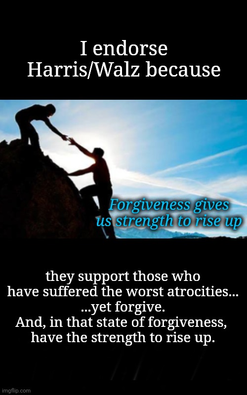 Forgiveness Gives Us Strength To Rise Up | I endorse Harris/Walz because; Forgiveness gives us strength to rise up; they support those who
have suffered the worst atrocities...
...yet forgive.
And, in that state of forgiveness, 
have the strength to rise up. | image tagged in dnc,kamala harris,msnbc,democracy,gamers rise up,empowerment | made w/ Imgflip meme maker