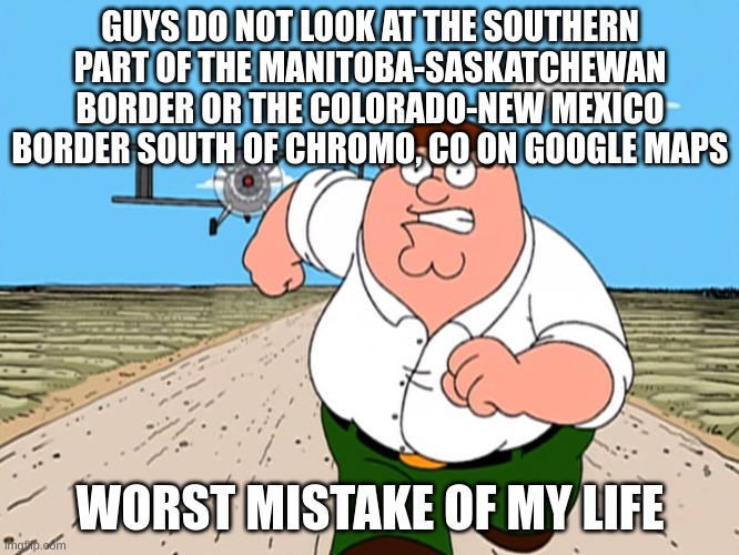 check the comments for links to said locations | GUYS DO NOT LOOK AT THE SOUTHERN PART OF THE MANITOBA-SASKATCHEWAN BORDER OR THE COLORADO-NEW MEXICO BORDER SOUTH OF CHROMO, CO ON GOOGLE MAPS; WORST MISTAKE OF MY LIFE | image tagged in peter griffin running away,peter griffin,plane,google maps,google,border gore | made w/ Imgflip meme maker