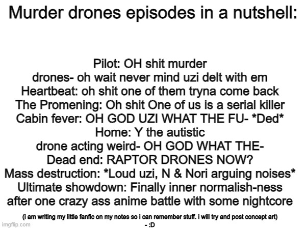 fact | Pilot: OH shit murder drones- oh wait never mind uzi delt with em
Heartbeat: oh shit one of them tryna come back
The Promening: Oh shit One of us is a serial killer
Cabin fever: OH GOD UZI WHAT THE FU- *Ded*
Home: Y the autistic drone acting weird- OH GOD WHAT THE-
Dead end: RAPTOR DRONES NOW?
Mass destruction: *Loud uzi, N & Nori arguing noises*
Ultimate showdown: Finally inner normalish-ness after one crazy ass anime battle with some nightcore; Murder drones episodes in a nutshell:; (i am writing my little fanfic on my notes so i can remember stuff. i will try and post concept art)
- :D | image tagged in murder drones,in a nutshell,memes | made w/ Imgflip meme maker