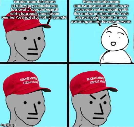 Conservatives/Libertarians with their stances aren't really about opposing government but having no respect for the working man | You labor unions don't deserve a livable wage, you shouldn't even be allowed to "negotiate! You're all nothing but a bunch of anti-freedom commies! You should all be fired from your jobs! Private sector labor unions aren't even government entities, they are private sector workers negotiating with their employer in the free market. You're only proving your "libertarian" stances aren't anti-government but really anti-worker. | image tagged in maga npc an an0nym0us template,conservatives,libertarians,elitist | made w/ Imgflip meme maker