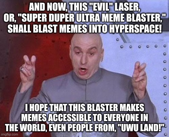 Dr Evil Laser | AND NOW, THIS "EVIL" LASER, OR, "SUPER DUPER ULTRA MEME BLASTER," SHALL BLAST MEMES INTO HYPERSPACE! I HOPE THAT THIS BLASTER MAKES MEMES ACCESSIBLE TO EVERYONE IN THE WORLD, EVEN PEOPLE FROM, "UWU LAND!" | image tagged in memes,dr evil laser | made w/ Imgflip meme maker