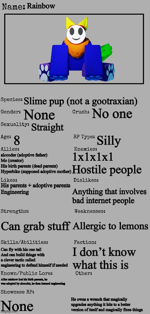 Everything about rainbow | Rainbow; Slime pup (not a gootraxian); No one; None; Straight; 8; Silly; 1x1x1x1
Hostile people; alccoder (adoptive father)
Me (creator)
His birth parents (dead parents)
Hyperbike (supposed adoptive mother); His parents + adoptive parents
Engineering; Anything that involves bad internet people; Allergic to lemons; Can grab stuff; Can fly with his one tail
And can build things with a clever tactic called engineering to defend himself if needed; I don’t know what this is; After rainbow lost his birth parents, he was adopted by alccoder, he then learned engineering; He owns a wrench that magically upgrades anything it hits to a better version of itself and magically fixes things; None | made w/ Imgflip meme maker