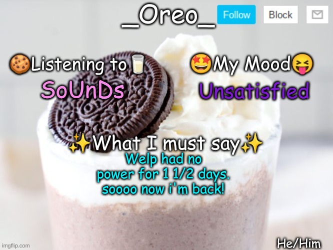 SoUnDs; Unsatisfied; Welp had no power for 1 1/2 days. soooo now i'm back! | image tagged in _oreo_ announcement template | made w/ Imgflip meme maker