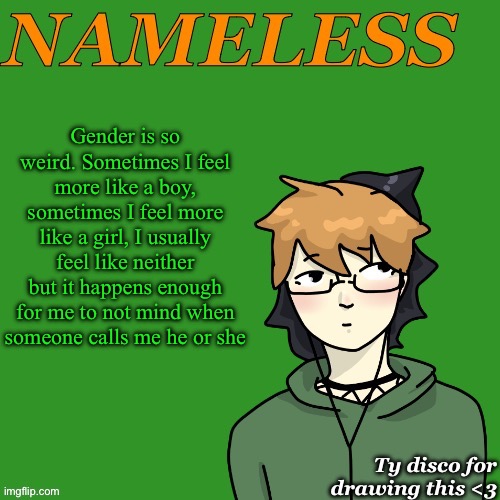 I’ve said before that I’m might have a name again. if I do I may do what Cole does and switch it based on if I feel masc or fem | Gender is so weird. Sometimes I feel more like a boy, sometimes I feel more like a girl, I usually feel like neither but it happens enough for me to not mind when someone calls me he or she | image tagged in nameless announcement temp drawn by disco | made w/ Imgflip meme maker