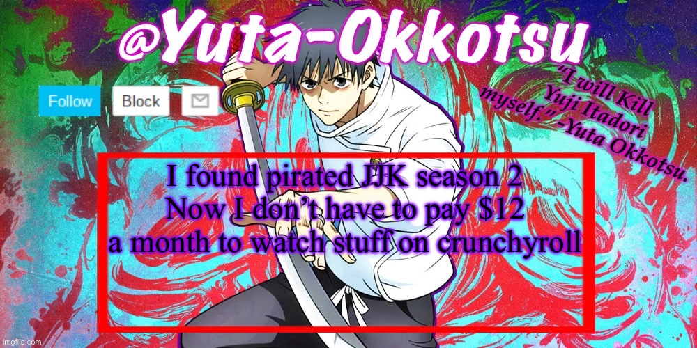 Yuta-Okkotsu Announcement Temp | I found pirated JJK season 2
Now I don’t have to pay $12 a month to watch stuff on crunchyroll | image tagged in yuta-okkotsu announcement temp | made w/ Imgflip meme maker