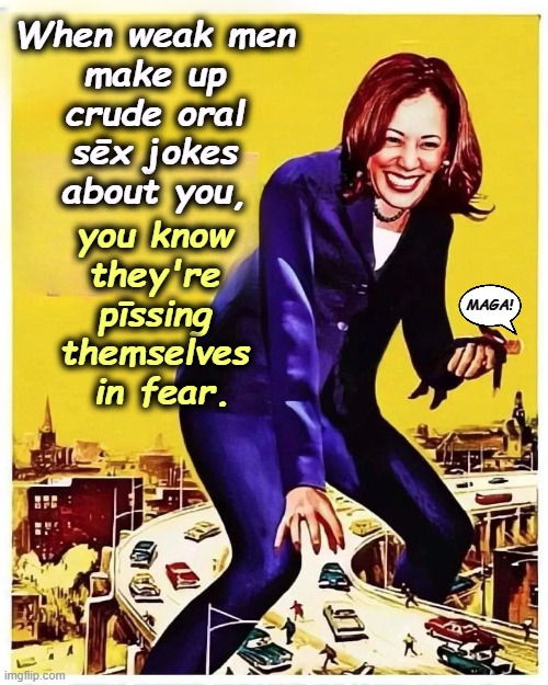 Kamala was elected DA, AG, Senator and VP. These were not appointed jobs. She's won more elections than Trump & Vance combined. | When weak men 
make up 
crude oral 
sēx jokes 
about you, you know 
they're 
pīssing 
themselves 
in fear. MAGA! | image tagged in trump,dirty joke,kamala harris,republicans,weak | made w/ Imgflip meme maker