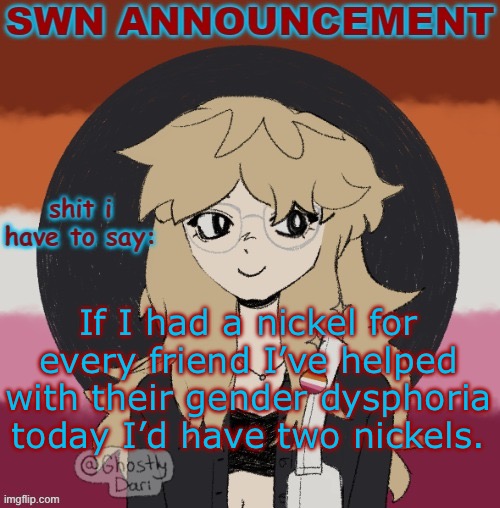 SWN announcement version 3 | If I had a nickel for every friend I’ve helped with their gender dysphoria today I’d have two nickels. | image tagged in swn announcement version 3 | made w/ Imgflip meme maker