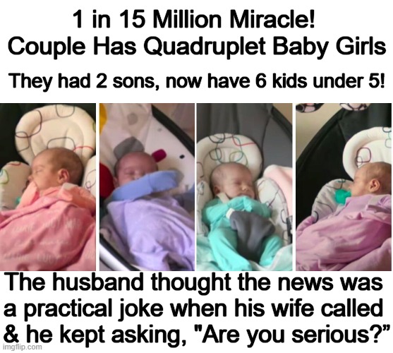 Mercedes & Jon Sandhu had naturally occurring identical quadruplets! | 1 in 15 Million Miracle! 
Couple Has Quadruplet Baby Girls; They had 2 sons, now have 6 kids under 5! The husband thought the news was 
a practical joke when his wife called 
& he kept asking, "Are you serious?” | image tagged in too much,fun,quadruplets,identical,say what again,miracle | made w/ Imgflip meme maker