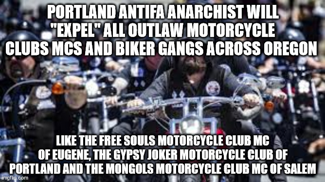 Portland Antifa Anarchist will "Expel" all Outlaw Motorcycle Clubs MCs and Biker Gangs across Oregon | PORTLAND ANTIFA ANARCHIST WILL "EXPEL" ALL OUTLAW MOTORCYCLE CLUBS MCS AND BIKER GANGS ACROSS OREGON; LIKE THE FREE SOULS MOTORCYCLE CLUB MC OF EUGENE, THE GYPSY JOKER MOTORCYCLE CLUB OF PORTLAND AND THE MONGOLS MOTORCYCLE CLUB MC OF SALEM | image tagged in antifa,portland,oregon,outlaw motorcycle clubs,outlaw biker gangs,anarchist | made w/ Imgflip meme maker