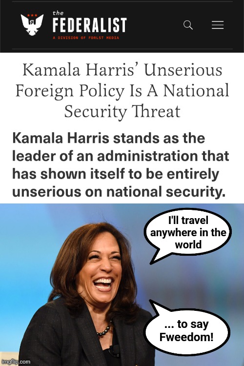 She's not just unserious, she's stupid! | I'll travel
anywhere in the
world; ... to say
Fweedom! | image tagged in kamala harris laughing,memes,national security,foreign policy,democrats,incompetence | made w/ Imgflip meme maker