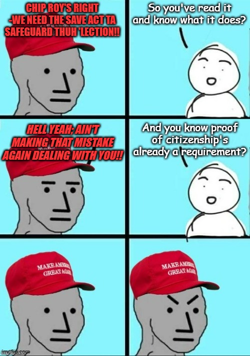 "Redundant" *OR* "Frivolous Legislation" *OR* "Setting up to roadblock the federal budget early" | So you've read it and know what it does? CHIP ROY'S RIGHT -WE NEED THE SAVE ACT TA SAFEGUARD THUH 'LECTION!! And you know proof of citizenship's already a requirement? HELL YEAH; AIN'T MAKING THAT MISTAKE AGAIN DEALING WITH YOU!! | image tagged in maga npc calm frustrated calm angees | made w/ Imgflip meme maker