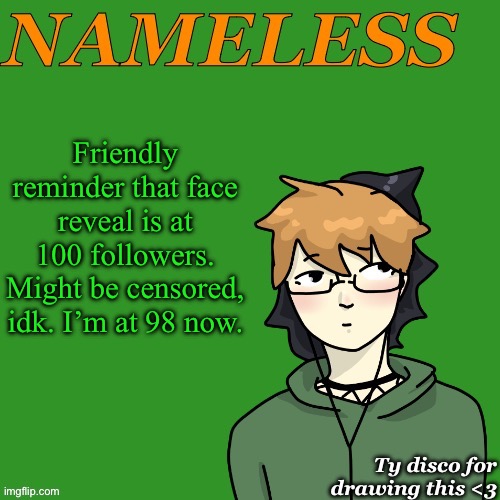 Nameless announcement temp drawn by disco | Friendly reminder that face reveal is at 100 followers. Might be censored, idk. I’m at 98 now. | image tagged in nameless announcement temp drawn by disco | made w/ Imgflip meme maker