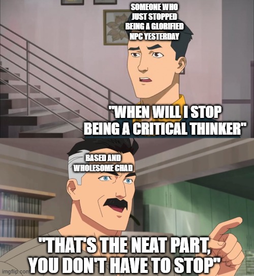 That's the neat part, you don't have to stop | SOMEONE WHO JUST STOPPED BEING A GLORIFIED NPC YESTERDAY; "WHEN WILL I STOP BEING A CRITICAL THINKER"; BASED AND WHOLESOME CHAD; "THAT'S THE NEAT PART, YOU DON'T HAVE TO STOP" | image tagged in that's the neat part you don't | made w/ Imgflip meme maker