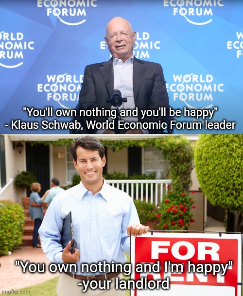 Your landlord was pushing the World Economic Forum's agenda before the World Economic Forum | "You'll own nothing and you'll be happy" - Klaus Schwab, World Economic Forum leader; "You own nothing and I'm happy"
-your landlord | image tagged in klaus schwab,world economic forum,landlords,elitist,tyranny,class struggle | made w/ Imgflip meme maker