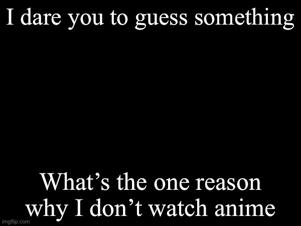 Guess | I dare you to guess something; What’s the one reason why I don’t watch anime | image tagged in guess,anime | made w/ Imgflip meme maker