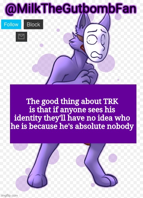Milk but he's a mask-wearing wolf (Thanks Wallhammer | The good thing about TRK is that if anyone sees his identity they'll have no idea who he is because he's absolute nobody | image tagged in milk but he's a mask-wearing wolf thanks wallhammer | made w/ Imgflip meme maker