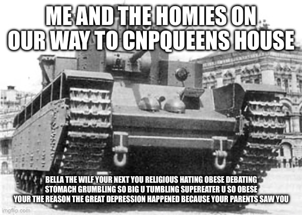 t-35 | ME AND THE HOMIES ON OUR WAY TO CNPQUEENS HOUSE; BELLA THE WILF YOUR NEXT YOU RELIGIOUS HATING OBESE DEBATING STOMACH GRUMBLING SO BIG U TUMBLING SUPEREATER U SO OBESE YOUR THE REASON THE GREAT DEPRESSION HAPPENED BECAUSE YOUR PARENTS SAW YOU | image tagged in t-35 | made w/ Imgflip meme maker