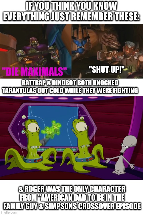 How were these possible?!?!?! | IF YOU THINK YOU KNOW EVERYTHING JUST REMEMBER THESE:; "SHUT UP!"; "DIE MAXIMALS"; RATTRAP & DINOBOT BOTH KNOCKED TARANTULAS OUT COLD WHILE THEY WERE FIGHTING; & ROGER WAS THE ONLY CHARACTER FROM "AMERICAN DAD TO BE IN THE FAMILY GUY & SIMPSONS CROSSOVER EPISODE | image tagged in beast wars,family guy,american dad,the simpsons,just remember,doesn't make sense | made w/ Imgflip meme maker